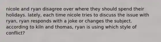 nicole and ryan disagree over where they should spend their holidays. lately, each time nicole tries to discuss the issue with ryan, ryan responds with a joke or changes the subject. according to kiln and thomas, ryan is using which style of conflict?