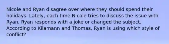 Nicole and Ryan disagree over where they should spend their holidays. Lately, each time Nicole tries to discuss the issue with Ryan, Ryan responds with a joke or changed the subject. According to Kilamann and Thomas, Ryan is using which style of conflict?