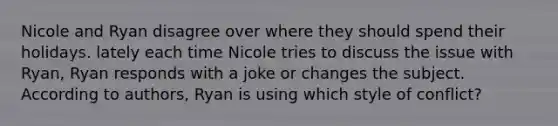 Nicole and Ryan disagree over where they should spend their holidays. lately each time Nicole tries to discuss the issue with Ryan, Ryan responds with a joke or changes the subject. According to authors, Ryan is using which style of conflict?