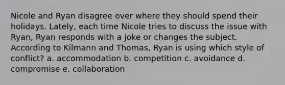 Nicole and Ryan disagree over where they should spend their holidays. Lately, each time Nicole tries to discuss the issue with Ryan, Ryan responds with a joke or changes the subject. According to Kilmann and Thomas, Ryan is using which style of conflict? a. accommodation b. competition c. avoidance d. compromise e. collaboration