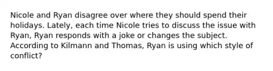 Nicole and Ryan disagree over where they should spend their holidays. Lately, each time Nicole tries to discuss the issue with Ryan, Ryan responds with a joke or changes the subject. According to Kilmann and Thomas, Ryan is using which style of conflict?