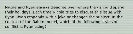 Nicole and Ryan always disagree over where they should spend their holidays. Each time Nicole tries to discuss this issue with Ryan, Ryan responds with a joke or changes the subject. In the context of the Rahim model, which of the following styles of conflict is Ryan using?