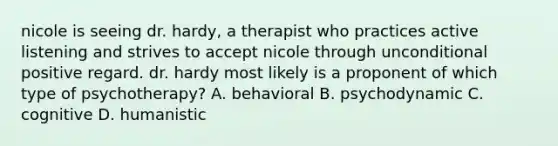 nicole is seeing dr. hardy, a therapist who practices active listening and strives to accept nicole through unconditional positive regard. dr. hardy most likely is a proponent of which type of psychotherapy? A. behavioral B. psychodynamic C. cognitive D. humanistic