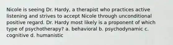 Nicole is seeing Dr. Hardy, a therapist who practices active listening and strives to accept Nicole through unconditional positive regard. Dr. Hardy most likely is a proponent of which type of psychotherapy? a. behavioral b. psychodynamic c. cognitive d. humanistic