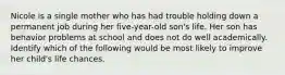 Nicole is a single mother who has had trouble holding down a permanent job during her five-year-old son's life. Her son has behavior problems at school and does not do well academically. Identify which of the following would be most likely to improve her child's life chances.