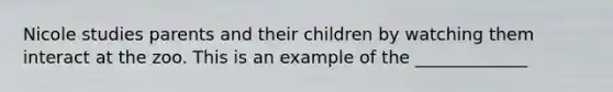 Nicole studies parents and their children by watching them interact at the zoo. This is an example of the _____________