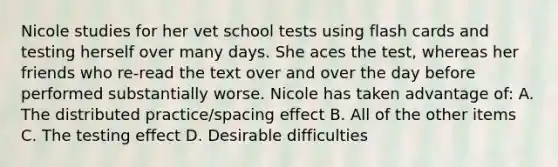 Nicole studies for her vet school tests using flash cards and testing herself over many days. She aces the test, whereas her friends who re-read the text over and over the day before performed substantially worse. Nicole has taken advantage of: A. The distributed practice/spacing effect B. All of the other items C. The testing effect D. Desirable difficulties