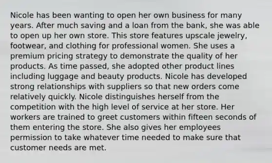 Nicole has been wanting to open her own business for many years. After much saving and a loan from the bank, she was able to open up her own store. This store features upscale jewelry, footwear, and clothing for professional women. She uses a premium pricing strategy to demonstrate the quality of her products. As time passed, she adopted other product lines including luggage and beauty products. Nicole has developed strong relationships with suppliers so that new orders come relatively quickly. Nicole distinguishes herself from the competition with the high level of service at her store. Her workers are trained to greet customers within fifteen seconds of them entering the store. She also gives her employees permission to take whatever time needed to make sure that customer needs are met.