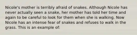 Nicole's mother is terribly afraid of snakes. Although Nicole has never actually seen a snake, her mother has told her time and again to be careful to look for them when she is walking. Now Nicole has an intense fear of snakes and refuses to walk in the grass. This is an example of: