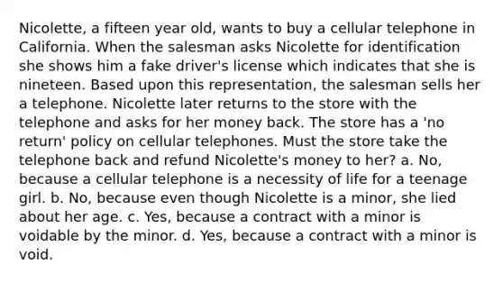 Nicolette, a fifteen year old, wants to buy a cellular telephone in California. When the salesman asks Nicolette for identification she shows him a fake driver's license which indicates that she is nineteen. Based upon this representation, the salesman sells her a telephone. Nicolette later returns to the store with the telephone and asks for her money back. The store has a 'no return' policy on cellular telephones. Must the store take the telephone back and refund Nicolette's money to her? a. No, because a cellular telephone is a necessity of life for a teenage girl. b. No, because even though Nicolette is a minor, she lied about her age. c. Yes, because a contract with a minor is voidable by the minor. d. Yes, because a contract with a minor is void.