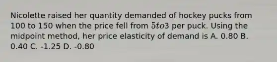 Nicolette raised her quantity demanded of hockey pucks from 100 to 150 when the price fell from 5 to3 per puck. Using the midpoint method, her price elasticity of demand is A. 0.80 B. 0.40 C. -1.25 D. -0.80