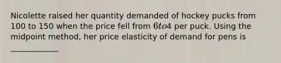 Nicolette raised her quantity demanded of hockey pucks from 100 to 150 when the price fell from 6 to4 per puck. Using the midpoint method, her price elasticity of demand for pens is ____________