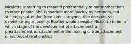 Nicolette is starting to respond preferentially to her mother than to other people. She is soothed more quickly by her mom, but still enjoys attention from almost anyone. She does not yet exhibit stranger anxiety. Bowlby would consider Nicolette to be in which stage of the development of attachment? a. preattachment b. attachment in the making c. true attachment d. reciprocal relationships