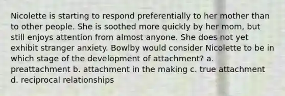 Nicolette is starting to respond preferentially to her mother than to other people. She is soothed more quickly by her mom, but still enjoys attention from almost anyone. She does not yet exhibit stranger anxiety. Bowlby would consider Nicolette to be in which stage of the development of attachment? a. preattachment b. attachment in the making c. true attachment d. reciprocal relationships