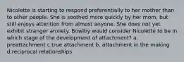 Nicolette is starting to respond preferentially to her mother than to other people. She is soothed more quickly by her mom, but still enjoys attention from almost anyone. She does not yet exhibit stranger anxiety. Bowlby would consider Nicolette to be in which stage of the development of attachment? a. preattachment c.true attachment b. attachment in the making d.reciprocal relationships