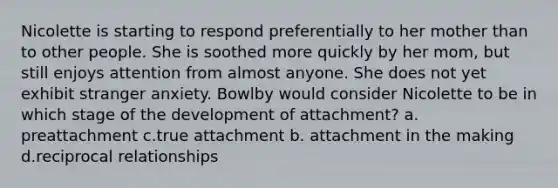 Nicolette is starting to respond preferentially to her mother than to other people. She is soothed more quickly by her mom, but still enjoys attention from almost anyone. She does not yet exhibit stranger anxiety. Bowlby would consider Nicolette to be in which stage of the development of attachment? a. preattachment c.true attachment b. attachment in the making d.reciprocal relationships