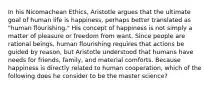 In his Nicomachean Ethics, Aristotle argues that the ultimate goal of human life is happiness, perhaps better translated as "human flourishing." His concept of happiness is not simply a matter of pleasure or freedom from want. Since people are rational beings, human flourishing requires that actions be guided by reason, but Aristotle understood that humans have needs for friends, family, and material comforts. Because happiness is directly related to human cooperation, which of the following does he consider to be the master science?