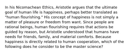 In his Nicomachean Ethics, Aristotle argues that the ultimate goal of human life is happiness, perhaps better translated as "human flourishing." His concept of happiness is not simply a matter of pleasure or freedom from want. Since people are rational beings, human flourishing requires that actions be guided by reason, but Aristotle understood that humans have needs for friends, family, and material comforts. Because happiness is directly related to human cooperation, which of the following does he consider to be the master science?