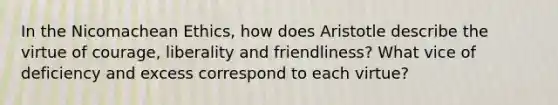 In the Nicomachean Ethics, how does Aristotle describe the virtue of courage, liberality and friendliness? What vice of deficiency and excess correspond to each virtue?