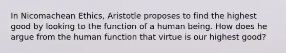 In Nicomachean Ethics, Aristotle proposes to find the highest good by looking to the function of a human being. How does he argue from the human function that virtue is our highest good?