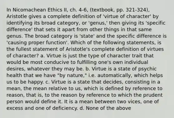 In Nicomachean Ethics II, ch. 4-6, (textbook, pp. 321-324), Aristotle gives a complete definition of 'virtue of character' by identifying its broad category, or 'genus,' then giving its 'specific difference' that sets it apart from other things in that same genus. The broad category is 'state' and the specific difference is 'causing proper function'. Which of the following statements, is the fullest statement of Aristotle's complete definition of virtues of character? a. Virtue is just the type of character trait that would be most conducive to fulfilling one's own individual desires, whatever they may be. b. Virtue is a state of psychic health that we have "by nature," i.e. automatically, which helps us to be happy. c. Virtue is a state that decides, consisting in a mean, the mean relative to us, which is defined by reference to reason, that is, to the reason by reference to which the prudent person would define it. It is a mean between two vices, one of excess and one of deficiency. d. None of the above