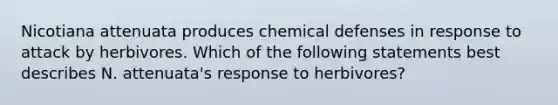 Nicotiana attenuata produces chemical defenses in response to attack by herbivores. Which of the following statements best describes N. attenuata's response to herbivores?