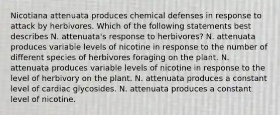 Nicotiana attenuata produces chemical defenses in response to attack by herbivores. Which of the following statements best describes N. attenuata's response to herbivores? N. attenuata produces variable levels of nicotine in response to the number of different species of herbivores foraging on the plant. N. attenuata produces variable levels of nicotine in response to the level of herbivory on the plant. N. attenuata produces a constant level of cardiac glycosides. N. attenuata produces a constant level of nicotine.