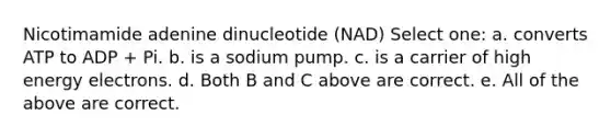 Nicotimamide adenine dinucleotide (NAD) Select one: a. converts ATP to ADP + Pi. b. is a sodium pump. c. is a carrier of high energy electrons. d. Both B and C above are correct. e. All of the above are correct.