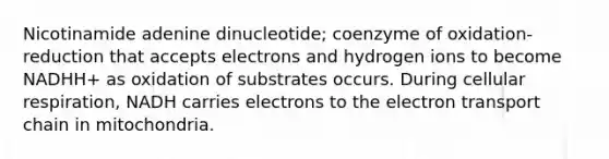 Nicotinamide adenine dinucleotide; coenzyme of oxidation-reduction that accepts electrons and hydrogen ions to become NADHH+ as oxidation of substrates occurs. During <a href='https://www.questionai.com/knowledge/k1IqNYBAJw-cellular-respiration' class='anchor-knowledge'>cellular respiration</a>, NADH carries electrons to <a href='https://www.questionai.com/knowledge/k57oGBr0HP-the-electron-transport-chain' class='anchor-knowledge'>the electron transport chain</a> in mitochondria.