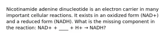 Nicotinamide adenine dinucleotide is an electron carrier in many important cellular reactions. It exists in an oxidized form (NAD+) and a reduced form (NADH). What is the missing component in the reaction: NAD+ + ____ + H+ → NADH?