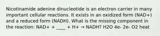 Nicotinamide adenine dinucleotide is an electron carrier in many important cellular reactions. It exists in an oxidized form (NAD+) and a reduced form (NADH). What is the missing component in the reaction: NAD+ + ____ + H+ → NADH? H2O 4e- 2e- O2 heat