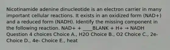 Nicotinamide adenine dinucleotide is an electron carrier in many important cellular reactions. It exists in an oxidized form (NAD+) and a reduced form (NADH). Identify the missing component in the following reaction. NAD+ + ____BLANK + H+ → NADH Question 4 choices Choice A., H2O Choice B., O2 Choice C., 2e- Choice D., 4e- Choice E., heat