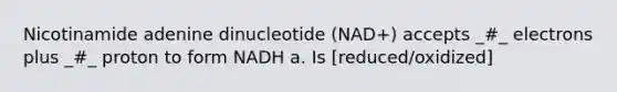 Nicotinamide adenine dinucleotide (NAD+) accepts _#_ electrons plus _#_ proton to form NADH a. Is [reduced/oxidized]