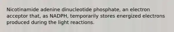 Nicotinamide adenine dinucleotide phosphate, an electron acceptor that, as NADPH, temporarily stores energized electrons produced during the light reactions.