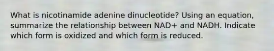 What is nicotinamide adenine dinucleotide? Using an equation, summarize the relationship between NAD+ and NADH. Indicate which form is oxidized and which form is reduced.