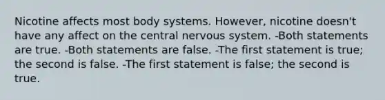 Nicotine affects most body systems. However, nicotine doesn't have any affect on the central nervous system. -Both statements are true. -Both statements are false. -The first statement is true; the second is false. -The first statement is false; the second is true.