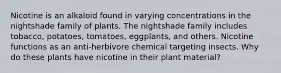 Nicotine is an alkaloid found in varying concentrations in the nightshade family of plants. The nightshade family includes tobacco, potatoes, tomatoes, eggplants, and others. Nicotine functions as an anti-herbivore chemical targeting insects. Why do these plants have nicotine in their plant material?