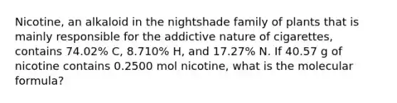 Nicotine, an alkaloid in the nightshade family of plants that is mainly responsible for the addictive nature of cigarettes, contains 74.02% C, 8.710% H, and 17.27% N. If 40.57 g of nicotine contains 0.2500 mol nicotine, what is the molecular formula?