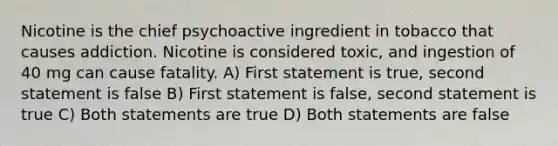 Nicotine is the chief psychoactive ingredient in tobacco that causes addiction. Nicotine is considered toxic, and ingestion of 40 mg can cause fatality. A) First statement is true, second statement is false B) First statement is false, second statement is true C) Both statements are true D) Both statements are false