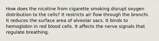 How does the nicotine from cigarette smoking disrupt oxygen distribution to the cells? It restricts air flow through the bronchi. It reduces the surface area of alveolar sacs. It binds to hemoglobin in red blood cells. It affects the nerve signals that regulate breathing.