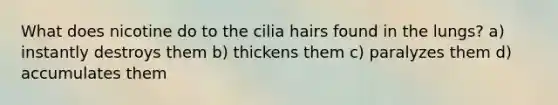What does nicotine do to the cilia hairs found in the lungs? a) instantly destroys them b) thickens them c) paralyzes them d) accumulates them