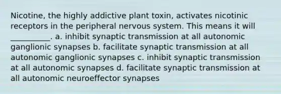 Nicotine, the highly addictive plant toxin, activates nicotinic receptors in the peripheral nervous system. This means it will __________. a. inhibit synaptic transmission at all autonomic ganglionic synapses b. facilitate synaptic transmission at all autonomic ganglionic synapses c. inhibit synaptic transmission at all autonomic synapses d. facilitate synaptic transmission at all autonomic neuroeffector synapses