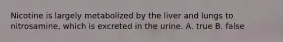 Nicotine is largely metabolized by the liver and lungs to nitrosamine, which is excreted in the urine. A. true B. false