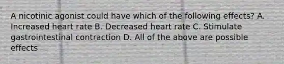 A nicotinic agonist could have which of the following effects? A. Increased heart rate B. Decreased heart rate C. Stimulate gastrointestinal contraction D. All of the above are possible effects