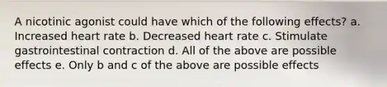 A nicotinic agonist could have which of the following effects? a. Increased heart rate b. Decreased heart rate c. Stimulate gastrointestinal contraction d. All of the above are possible effects e. Only b and c of the above are possible effects