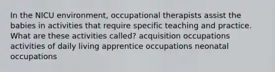 In the NICU environment, occupational therapists assist the babies in activities that require specific teaching and practice. What are these activities called? acquisition occupations activities of daily living apprentice occupations neonatal occupations