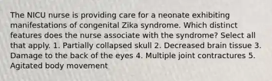 The NICU nurse is providing care for a neonate exhibiting manifestations of congenital Zika syndrome. Which distinct features does the nurse associate with the syndrome? Select all that apply. 1. Partially collapsed skull 2. Decreased brain tissue 3. Damage to the back of the eyes 4. Multiple joint contractures 5. Agitated body movement