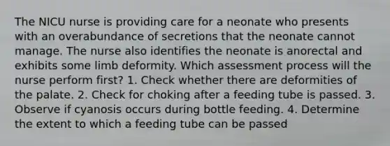 The NICU nurse is providing care for a neonate who presents with an overabundance of secretions that the neonate cannot manage. The nurse also identifies the neonate is anorectal and exhibits some limb deformity. Which assessment process will the nurse perform first? 1. Check whether there are deformities of the palate. 2. Check for choking after a feeding tube is passed. 3. Observe if cyanosis occurs during bottle feeding. 4. Determine the extent to which a feeding tube can be passed