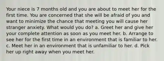 Your niece is 7 months old and you are about to meet her for the first time. You are concerned that she will be afraid of you and want to minimize the chance that meeting you will cause her stranger anxiety. What would you do? a. Greet her and give her your complete attention as soon as you meet her. b. Arrange to see her for the first time in an environment that is familiar to her. c. Meet her in an environment that is unfamiliar to her. d. Pick her up right away when you meet her.