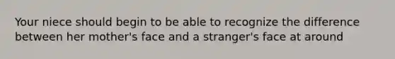 Your niece should begin to be able to recognize the difference between her mother's face and a stranger's face at around